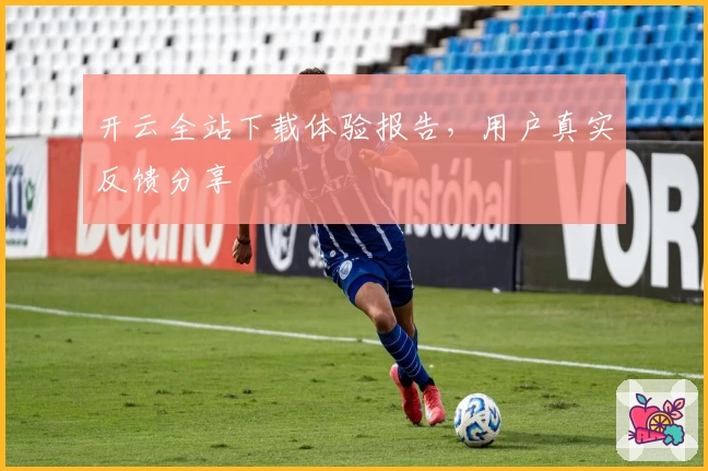 开云全站下载体验报告，用户真实反馈分享