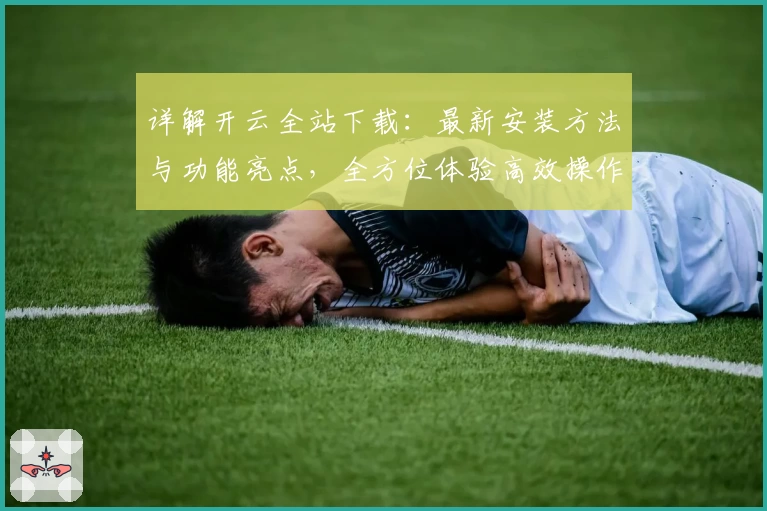 详解开云全站下载：最新安装方法与功能亮点，全方位体验高效操作系统