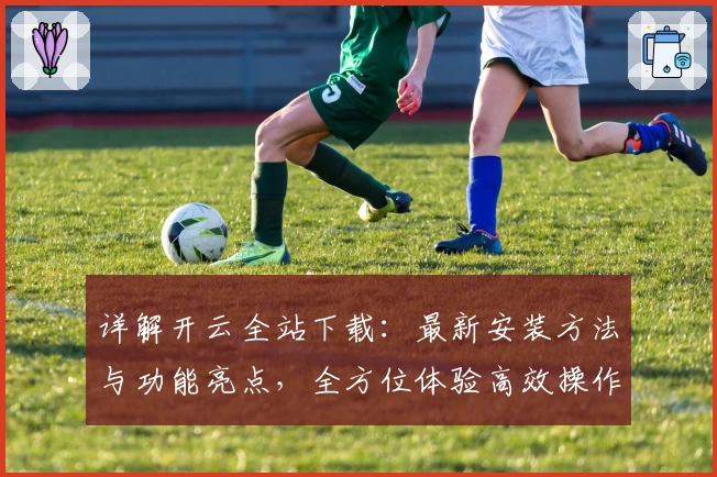详解开云全站下载：最新安装方法与功能亮点，全方位体验高效操作系统