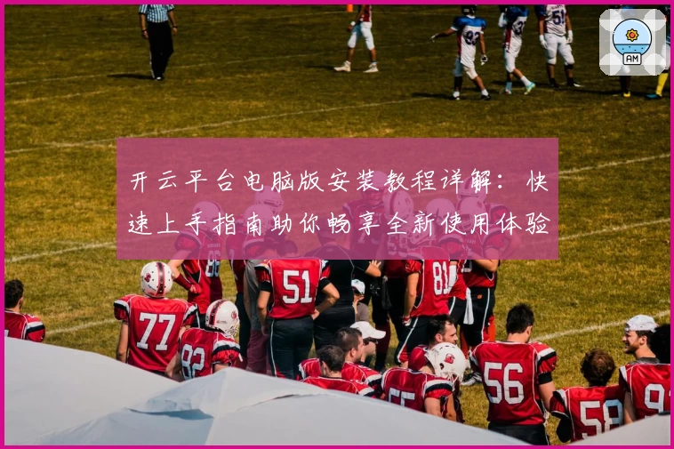 开云平台电脑版安装教程详解：快速上手指南助你畅享全新使用体验