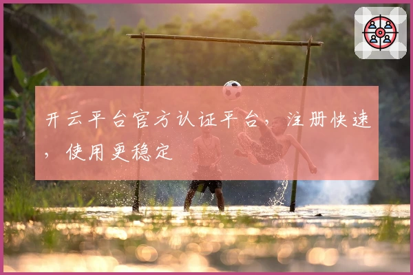 开云平台官方认证平台，注册快速，使用更稳定
