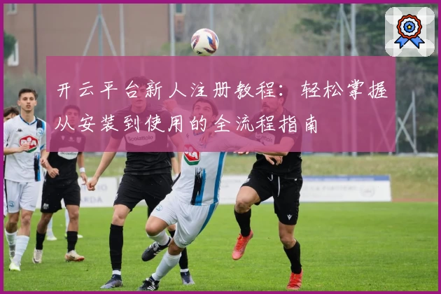 开云平台新人注册教程：轻松掌握从安装到使用的全流程指南
