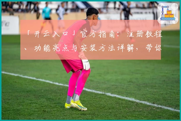 「开云入口」官方指南：注册教程、功能亮点与安装方法详解，带你快速上手