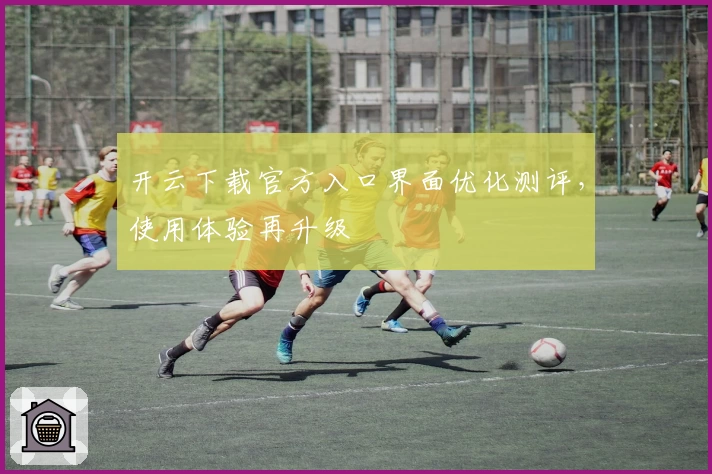 开云下载官方入口界面优化测评，使用体验再升级